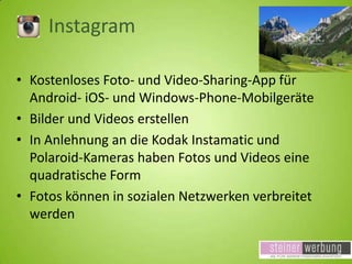Instagram
• Kostenloses Foto- und Video-Sharing-App für
Android- iOS- und Windows-Phone-Mobilgeräte
• Bilder und Videos erstellen
• In Anlehnung an die Kodak Instamatic und
Polaroid-Kameras haben Fotos und Videos eine
quadratische Form
• Fotos können in sozialen Netzwerken verbreitet
werden

 