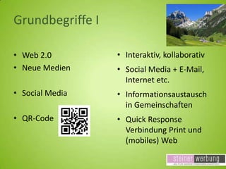 Grundbegriffe I
• Web 2.0
• Neue Medien

• Interaktiv, kollaborativ

• Social Media

• Informationsaustausch
in Gemeinschaften

• QR-Code

• Quick Response
Verbindung Print und
(mobiles) Web

• Social Media + E-Mail,
Internet etc.

 