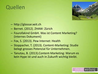 Quellen
– http://glossar.xeit.ch
– Bernet. (2012). ZHAW: Zürich
– Fourofakind GmbH. Was ist Content Marketing?
(internes Dokument)
– Fox, S. (2013). Pew Internet: Health
– Stoppacher, T. (2013). Content-Marketing: Studie
belegt grosses Potenzial für Unternehmen.
– Tanutau, B. (2013).Content-Marketing: Warum es
kein Hype ist und auch in Zukunft wichtig bleibt.

 