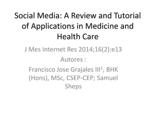 Social Media: A Review and Tutorial
of Applications in Medicine and
Health Care
J Mes Internet Res 2014;16(2):e13
Autores :
Francisco Jose Grajales III1, BHK
(Hons), MSc, CSEP-CEP; Samuel
Sheps

 