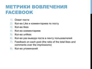 МЕТРИКИ ВОВЛЕЧЕНИЯ
FACEBOOK
1)  Охват поста
2)  Кол-во Like и комментариев по посту
3)  Кол-во likes
4)  Кол-во комментариев
5)  Кол-во unlikes
6)  Кол-во раз вывода поста в ленту пользователей
7)  Feedback on each post (the ratio of the total likes and
comments over the impressions)
8)  Кол-во упоминаний
 