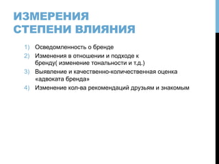 ИЗМЕРЕНИЯ
СТЕПЕНИ ВЛИЯНИЯ
1)  Осведомленность о бренде
2)  Изменения в отношении и подходе к
бренду( изменение тональности и т.д.)
3)  Выявление и качественно-количественная оценка
«адвоката бренда»
4)  Изменение кол-ва рекомендаций друзьям и знакомым
 
