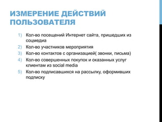 ИЗМЕРЕНИЕ ДЕЙСТВИЙ
ПОЛЬЗОВАТЕЛЯ
1)  Кол-во посещений Интернет сайта, пришедших из
соцмедиа
2)  Кол-во участников мероприятия
3)  Кол-во контактов с организацией( звонки, письма)
4)  Кол-во совершенных покупок и оказанных услуг
клиентам из social media
5)  Кол-во подписавшихся на рассылку, оформивших
подписку
 