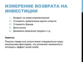 ИЗМЕРЕНИЕ ВОЗВРАТА НА
ИНВЕСТИЦИИ
1)  Возврат на инвестиции/вложения
2)  Стоимость привлечения одного клиента
3)  Стоимость бренда
4)  Доля рынка
5)  Динамика изменения продаж и т.д.
Заметка
Покупка товара или услуги может определяться сразу
несколькими факторами, что усложняет возможность
отследить эффект social media.
 