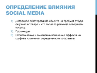 ОПРЕДЕЛЕНИЕ ВЛИЯНИЯ
SOCIAL MEDIA
1)  Детальное анкетирование клиента на предмет откуда
он узнал о товаре и что вызвало решение совершить
покупку.
2)  Промокоды
3)  Отслеживание и выявление изменение эффекта на
графике изменения определенного показателя
 