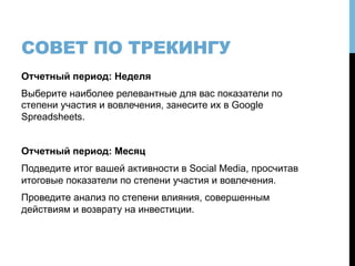 СОВЕТ ПО ТРЕКИНГУ
Отчетный период: Неделя
Выберите наиболее релевантные для вас показатели по
степени участия и вовлечения, занесите их в Google
Spreadsheets.
Отчетный период: Месяц
Подведите итог вашей активности в Social Media, просчитав
итоговые показатели по степени участия и вовлечения.
Проведите анализ по степени влияния, совершенным
действиям и возврату на инвестиции.
 