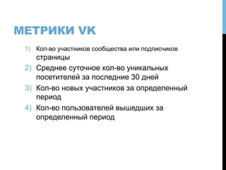 МЕТРИКИ VK
1)  Кол-во участников сообщества или подписчиков
страницы
2)  Среднее суточное кол-во уникальных
посетителей за последние 30 дней
3)  Кол-во новых участников за определенный
период
4)  Кол-во пользователей вышедших за
определенный период
 