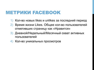 МЕТРИКИ FACEBOOK
1)  Кол-во новых likes и unlikes за последний период
2)  Время жизни Likes. Общее кол-во пользователей
отметивших страницу как «Нравится»
3)  Дневной/Недельный/Месячный охват активных
пользователей
4)  Кол-во уникальных просмотров
 