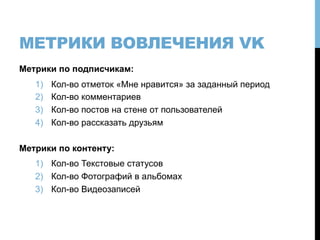 МЕТРИКИ ВОВЛЕЧЕНИЯ VK
Метрики по подписчикам:
1)  Кол-во отметок «Мне нравится» за заданный период
2)  Кол-во комментариев
3)  Кол-во постов на стене от пользователей
4)  Кол-во рассказать друзьям
Метрики по контенту:
1)  Кол-во Текстовые статусов
2)  Кол-во Фотографий в альбомах
3)  Кол-во Видеозаписей
 