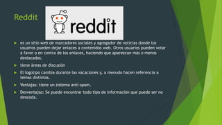 Reddit
 es un sitio web de marcadores sociales y agregador de noticias donde los
usuarios pueden dejar enlaces a contenidos web. Otros usuarios pueden votar
a favor o en contra de los enlaces, haciendo que aparezcan más o menos
destacados.
 tiene áreas de discusión
 El logotipo cambia durante las vacaciones y, a menudo hacen referencia a
temas distintos.
 Ventajas: tiene un sistema anti-spam.
 Desventajas: Se puede encontrar todo tipo de información que puede ser no
deseada.
 