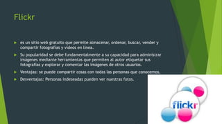 Flickr
 es un sitio web gratuito que permite almacenar, ordenar, buscar, vender y
compartir fotografías y vídeos en línea.
 Su popularidad se debe fundamentalmente a su capacidad para administrar
imágenes mediante herramientas que permiten al autor etiquetar sus
fotografías y explorar y comentar las imágenes de otros usuarios.
 Ventajas: se puede compartir cosas con todas las personas que conocemos.
 Desventajas: Personas indeseadas pueden ver nuestras fotos.
 