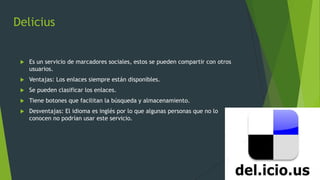 Delicius
 Es un servicio de marcadores sociales, estos se pueden compartir con otros
usuarios.
 Ventajas: Los enlaces siempre están disponibles.
 Se pueden clasificar los enlaces.
 Tiene botones que facilitan la búsqueda y almacenamiento.
 Desventajas: El idioma es inglés por lo que algunas personas que no lo
conocen no podrían usar este servicio.
 
