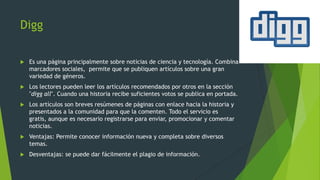 Digg
 Es una página principalmente sobre noticias de ciencia y tecnología. Combina
marcadores sociales, permite que se publiquen artículos sobre una gran
variedad de géneros.
 Los lectores pueden leer los artículos recomendados por otros en la sección
"digg all". Cuando una historia recibe suficientes votos se publica en portada.
 Los artículos son breves resúmenes de páginas con enlace hacia la historia y
presentados a la comunidad para que la comenten. Todo el servicio es
gratis, aunque es necesario registrarse para enviar, promocionar y comentar
noticias.
 Ventajas: Permite conocer información nueva y completa sobre diversos
temas.
 Desventajas: se puede dar fácilmente el plagio de información.
 