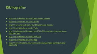Bibliografía-
 http://es.wikipedia.org/wiki/Marcadores_sociales
 http://es.wikipedia.org/wiki/Reddit
 http://www.merca20.com/stumbleupon-para-marcas/
 http://es.wikipedia.org/wiki/Flickr
 http://galbanaclub.blogspot.com/2011/06/ventajas-y-desventajas-de-
delicious.html
 http://es.wikipedia.org/wiki/Delicious
 http://es.wikipedia.org/wiki/Digg
 http://www.rivassanti.net/Community-Manager/Que-significa-Social-
Media.php
 