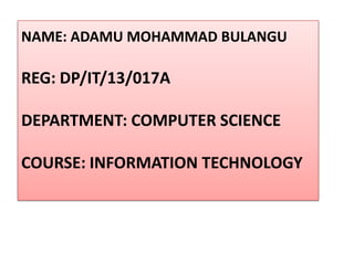 NAME: ADAMU MOHAMMAD BULANGU
REG: DP/IT/13/017A
DEPARTMENT: COMPUTER SCIENCE
COURSE: INFORMATION TECHNOLOGY
 