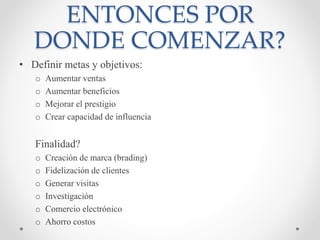ENTONCES POR
DONDE COMENZAR?
• Definir metas y objetivos:
o Aumentar ventas
o Aumentar beneficios
o Mejorar el prestigio
o Crear capacidad de influencia
Finalidad?
o Creación de marca (brading)
o Fidelización de clientes
o Generar visitas
o Investigación
o Comercio electrónico
o Ahorro costos
 
