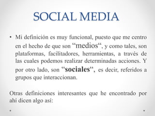 SOCIAL MEDIA
• Mi definición es muy funcional, puesto que me centro
en el hecho de que son “medios“, y como tales, son
pla...
