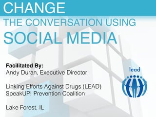CHANGE! 
THE CONVERSATION USING! 
SOCIAL MEDIA 
Facilitated By: 
Andy Duran, Executive Director 
! 
Linking Efforts Against Drugs (LEAD) 
SpeakUP! Prevention Coalition 
! 
Lake Forest, IL 
lead 
 
