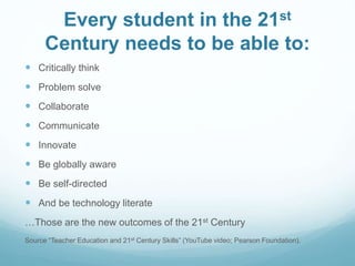 Every student in the 21st 
Century needs to be able to: 
 Critically think 
 Problem solve 
 Collaborate 
 Communicate 
 Innovate 
 Be globally aware 
 Be self-directed 
 And be technology literate 
…Those are the new outcomes of the 21st Century 
Source “Teacher Education and 21st Century Skills” (YouTube video; Pearson Foundation). 
 