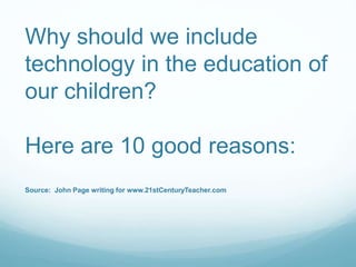 Why should we include 
technology in the education of 
our children? 
Here are 10 good reasons: 
Source: John Page writing for www.21stCenturyTeacher.com 
 
