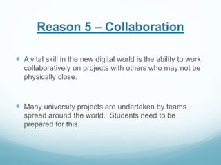 Reason 5 – Collaboration 
 A vital skill in the new digital world is the ability to work 
collaboratively on projects with others who may not be 
physically close. 
 Many university projects are undertaken by teams 
spread around the world. Students need to be 
prepared for this. 
 