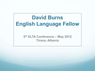 David Burns 
English Language Fellow 
5th ELTA Conference – May 2012 
Tirana, Albania 
 