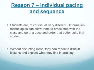 Reason 7 – Individual pacing 
and sequence 
 Students are, of course, all very different. Information 
technologies can allow them to break step with the 
class and go at a pace and order that better suits that 
student. 
 Without disrupting class, they can repeat a difficult 
lessons and explore what they find interesting. 
 