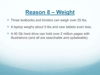 Reason 8 – Weight 
 Three textbooks and binders can weigh over 25 lbs. 
 A laptop weighs about 5 lbs and new tablets even less. 
 A 40 Gb hard drive can hold over 2 million pages with 
illustrations (and all are searchable and updateable). 
 
