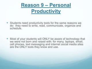 Reason 9 – Personal 
Productivity 
 Students need productivity tools for the same reasons we 
do: they need to write, read, communicate, organize and 
schedule. 
 Most of your students will ONLY be aware of technology that 
we were not born and raised with: for many, laptops, email, 
cell phones, text messaging and internet social media sites 
are the ONLY tools they know and use. 
 