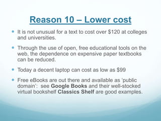 Reason 10 – Lower cost 
 It is not unusual for a text to cost over $120 at colleges 
and universities. 
 Through the use of open, free educational tools on the 
web, the dependence on expensive paper textbooks 
can be reduced. 
 Today a decent laptop can cost as low as $99 
 Free eBooks are out there and available as ‘public 
domain’: see Google Books and their well-stocked 
virtual bookshelf Classics Shelf are good examples. 
 