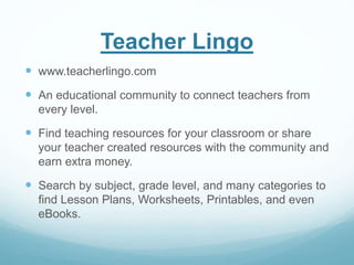 Teacher Lingo 
 www.teacherlingo.com 
 An educational community to connect teachers from 
every level. 
 Find teaching resources for your classroom or share 
your teacher created resources with the community and 
earn extra money. 
 Search by subject, grade level, and many categories to 
find Lesson Plans, Worksheets, Printables, and even 
eBooks. 
 