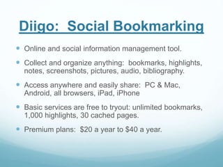 Diigo: Social Bookmarking 
 Online and social information management tool. 
 Collect and organize anything: bookmarks, highlights, 
notes, screenshots, pictures, audio, bibliography. 
 Access anywhere and easily share: PC & Mac, 
Android, all browsers, iPad, iPhone 
 Basic services are free to tryout: unlimited bookmarks, 
1,000 highlights, 30 cached pages. 
 Premium plans: $20 a year to $40 a year. 
 
