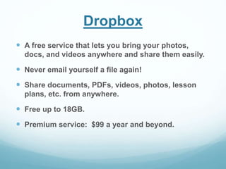 Dropbox 
 A free service that lets you bring your photos, 
docs, and videos anywhere and share them easily. 
 Never email yourself a file again! 
 Share documents, PDFs, videos, photos, lesson 
plans, etc. from anywhere. 
 Free up to 18GB. 
 Premium service: $99 a year and beyond. 
 