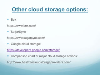 Other cloud storage options: 
 Box 
https://www.box.com/ 
 SugarSync 
https://www.sugarsync.com/ 
 Google cloud storage: 
https://developers.google.com/storage/ 
 Comparison chart of major cloud storage options: 
http://www.bestfreecloudstorageproviders.com/ 
 