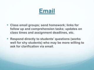 Email 
 Class email groups; send homework; links for 
follow up and comprehension tasks; updates on 
class times and assignment deadlines, etc. 
 Respond directly to students’ questions (works 
well for shy students) who may be more willing to 
ask for clarification via email. 
 