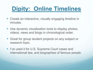 Dipity: Online Timelines 
 Create an interactive, visually engaging timeline in 
minutes. 
 Use dynamic visualization tools to display photos, 
videos, news and blogs in chronological order. 
 Great for group student projects on any subject or 
research topic. 
 I’ve used it for U.S. Supreme Court cases and 
international law, and biographies of famous people. 
 