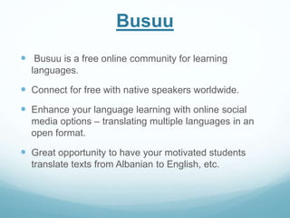 Busuu 
 Busuu is a free online community for learning 
languages. 
 Connect for free with native speakers worldwide. 
 Enhance your language learning with online social 
media options – translating multiple languages in an 
open format. 
 Great opportunity to have your motivated students 
translate texts from Albanian to English, etc. 
 