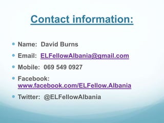 Contact information: 
 Name: David Burns 
 Email: ELFellowAlbania@gmail.com 
 Mobile: 069 549 0927 
 Facebook: 
www.facebook.com/ELFellow.Albania 
 Twitter: @ELFellowAlbania 
 
