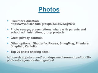 Photos 
 Flickr for Education 
http://www.flickr.com/groups/33384223@N00/ 
 Photo essays; presentations; share with parents and 
school administration; group projects. 
 Great privacy controls. 
 Other options: Shutterfly, Picasa, SmugMug, Phanfare, 
Snapfish, Zenfolio. 
 Top 20 photo sharing sites: 
http://web.appstorm.net/roundups/media-roundups/top-20- 
photo-storage-and-sharing-sites/ 
 
