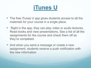iTunes U 
 The free iTunes U app gives students access to all the 
materials for your course in a single place. 
 Right in the app, they can play video or audio lectures. 
Read books and view presentations. See a list of all the 
assignments for the course and check them off as 
they’re completed. 
 And when you send a message or create a new 
assignment, students receive a push notification with 
the new information 
 