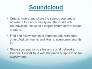 Soundcloud 
 Create, record and share the sounds you create 
anywhere to friends, family and the world with 
SoundCloud, the world's largest community of sound 
creators. 
 Find and follow friends to share sounds with each 
other. Add comments and likes to everyone’s sounds 
too. 
 Share your sounds to sites and social networks. 
Connect SoundCloud with hundreds of apps to share 
everywhere. 
 