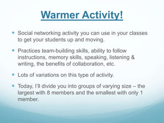 Warmer Activity! 
 Social networking activity you can use in your classes 
to get your students up and moving. 
 Practices team-building skills, ability to follow 
instructions, memory skills, speaking, listening & 
writing, the benefits of collaboration, etc. 
 Lots of variations on this type of activity. 
 Today, I’ll divide you into groups of varying size – the 
largest with 8 members and the smallest with only 1 
member. 
 