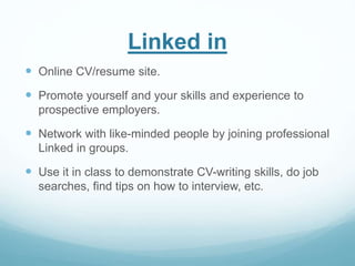 Linked in 
 Online CV/resume site. 
 Promote yourself and your skills and experience to 
prospective employers. 
 Network with like-minded people by joining professional 
Linked in groups. 
 Use it in class to demonstrate CV-writing skills, do job 
searches, find tips on how to interview, etc. 
 