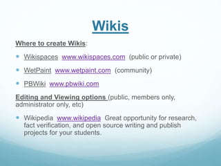 Wikis 
Where to create Wikis: 
 Wikispaces www.wikispaces.com (public or private) 
 WetPaint www.wetpaint.com (community) 
 PBWiki www.pbwiki.com 
Editing and Viewing options (public, members only, 
administrator only, etc) 
 Wikipedia www.wikipedia Great opportunity for research, 
fact verification, and open source writing and publish 
projects for your students. 
 