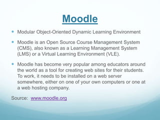 Moodle 
 Modular Object-Oriented Dynamic Learning Environment 
 Moodle is an Open Source Course Management System 
(CMS), also known as a Learning Management System 
(LMS) or a Virtual Learning Environment (VLE). 
 Moodle has become very popular among educators around 
the world as a tool for creating web sites for their students. 
To work, it needs to be installed on a web server 
somewhere, either on one of your own computers or one at 
a web hosting company. 
Source: www.moodle.org 
 