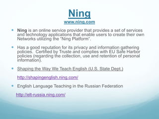 Ning 
www.ning.com 
 Ning is an online service provider that provides a set of services 
and technology applications that enable users to create their own 
Networks utilizing the “Ning Platform“. 
 Has a good reputation for its privacy and information gathering 
policies. Certified by Truste and complies with EU Safe Harbor 
policies (regarding the collection, use and retention of personal 
information). 
 Shaping the Way We Teach English (U.S. State Dept.) 
http://shapingenglish.ning.com/ 
 English Language Teaching in the Russian Federation 
http://elt-russia.ning.com/ 
 