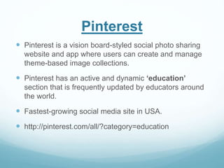Pinterest 
 Pinterest is a vision board-styled social photo sharing 
website and app where users can create and manage 
theme-based image collections. 
 Pinterest has an active and dynamic ‘education’ 
section that is frequently updated by educators around 
the world. 
 Fastest-growing social media site in USA. 
 http://pinterest.com/all/?category=education 
 