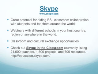 Skype 
www.skype.com 
 Great potential for aiding ESL classroom collaboration 
with students and teachers around the world. 
 Webinars with different schools in your host country, 
region or anywhere in the world. 
 Classroom and cultural exchange opportunities. 
 Check out Skype in the Classroom (currently listing 
21,000 teachers, 1,500 projects, and 600 resources. 
http://education.skype.com/ 
 
