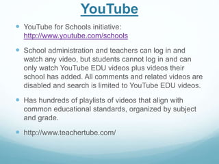 YouTube 
 YouTube for Schools initiative: 
http://www.youtube.com/schools 
 School administration and teachers can log in and 
watch any video, but students cannot log in and can 
only watch YouTube EDU videos plus videos their 
school has added. All comments and related videos are 
disabled and search is limited to YouTube EDU videos. 
 Has hundreds of playlists of videos that align with 
common educational standards, organized by subject 
and grade. 
 http://www.teachertube.com/ 
 