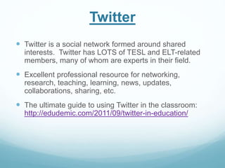Twitter 
 Twitter is a social network formed around shared 
interests. Twitter has LOTS of TESL and ELT-related 
members, many of whom are experts in their field. 
 Excellent professional resource for networking, 
research, teaching, learning, news, updates, 
collaborations, sharing, etc. 
 The ultimate guide to using Twitter in the classroom: 
http://edudemic.com/2011/09/twitter-in-education/ 
 